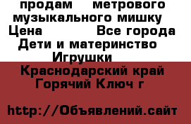 продам 1,5метрового музыкального мишку › Цена ­ 2 500 - Все города Дети и материнство » Игрушки   . Краснодарский край,Горячий Ключ г.